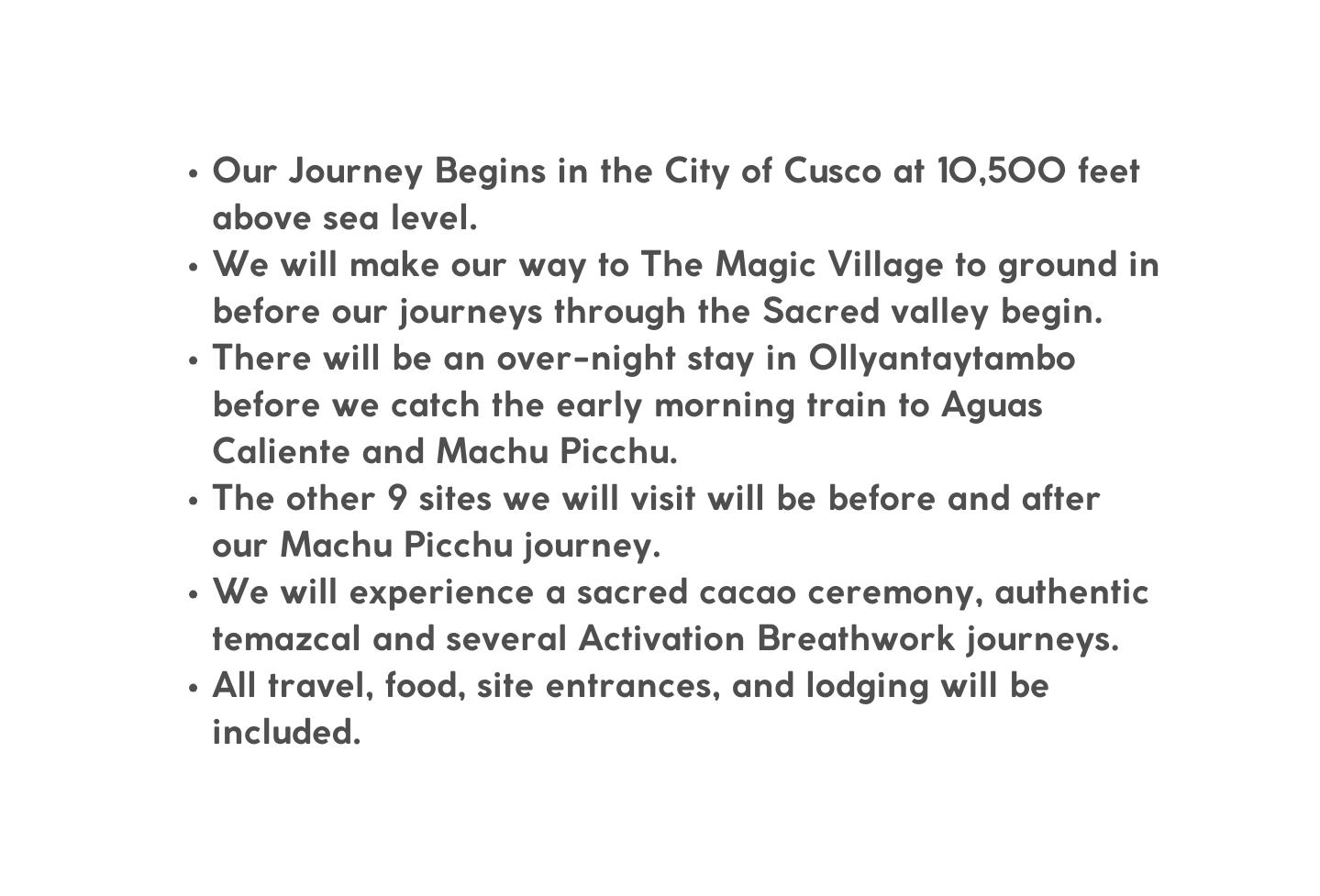 Our Journey Begins in the City of Cusco at 10 500 feet above sea level We will make our way to The Magic Village to ground in before our journeys through the Sacred valley begin There will be an over night stay in Ollyantaytambo before we catch the early morning train to Aguas Caliente and Machu Picchu The other 9 sites we will visit will be before and after our Machu Picchu journey We will experience a sacred cacao ceremony authentic temazcal and several Activation Breathwork journeys All travel food site entrances and lodging will be included